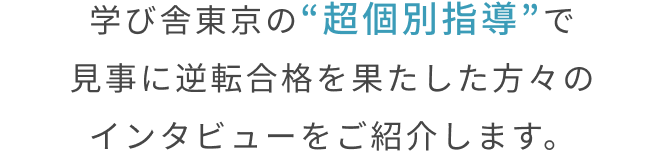 学び舎東京の“超個別指導”で
見事に逆転合格を果たした方々の事例をご紹介します。