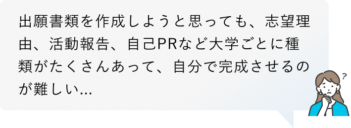 出願書類を作成しようと思っても、志望理由、活動報告、自己PRなど大学ごとに種類がたくさんあって、自分で完成させるのが難しい...